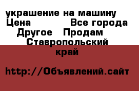 украшение на машину  › Цена ­ 2 000 - Все города Другое » Продам   . Ставропольский край